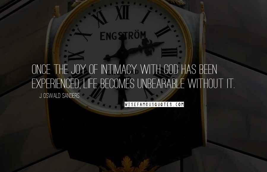 J. Oswald Sanders Quotes: Once the joy of intimacy with God has been experienced, life becomes unbearable without it.