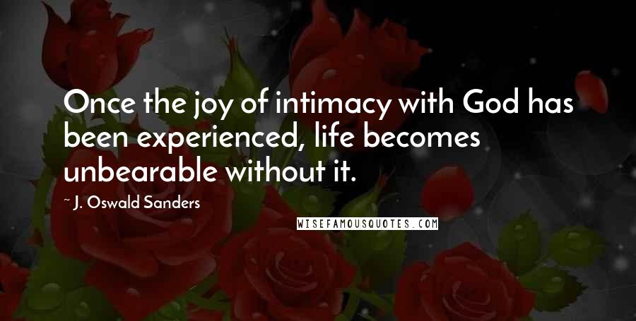 J. Oswald Sanders Quotes: Once the joy of intimacy with God has been experienced, life becomes unbearable without it.