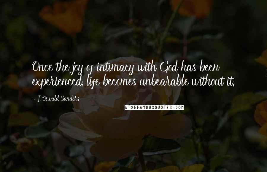 J. Oswald Sanders Quotes: Once the joy of intimacy with God has been experienced, life becomes unbearable without it.