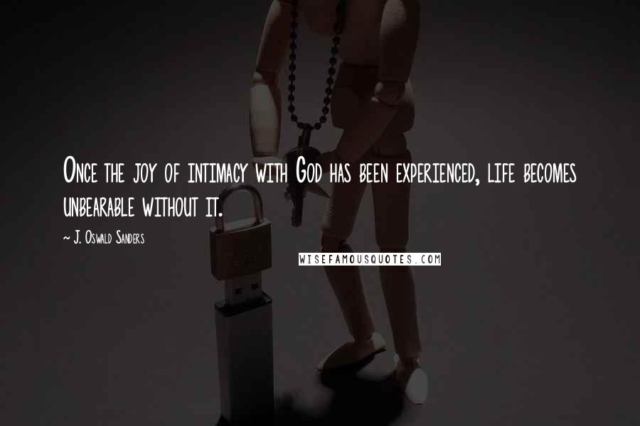 J. Oswald Sanders Quotes: Once the joy of intimacy with God has been experienced, life becomes unbearable without it.