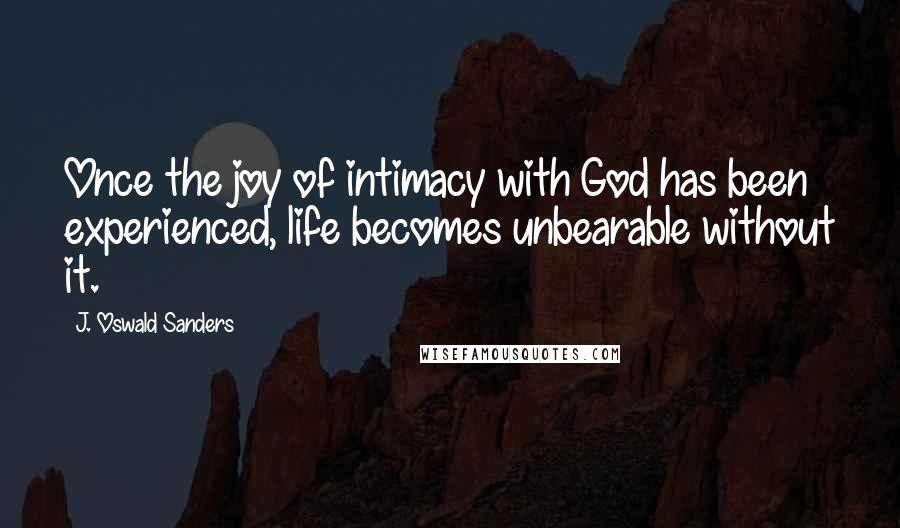 J. Oswald Sanders Quotes: Once the joy of intimacy with God has been experienced, life becomes unbearable without it.