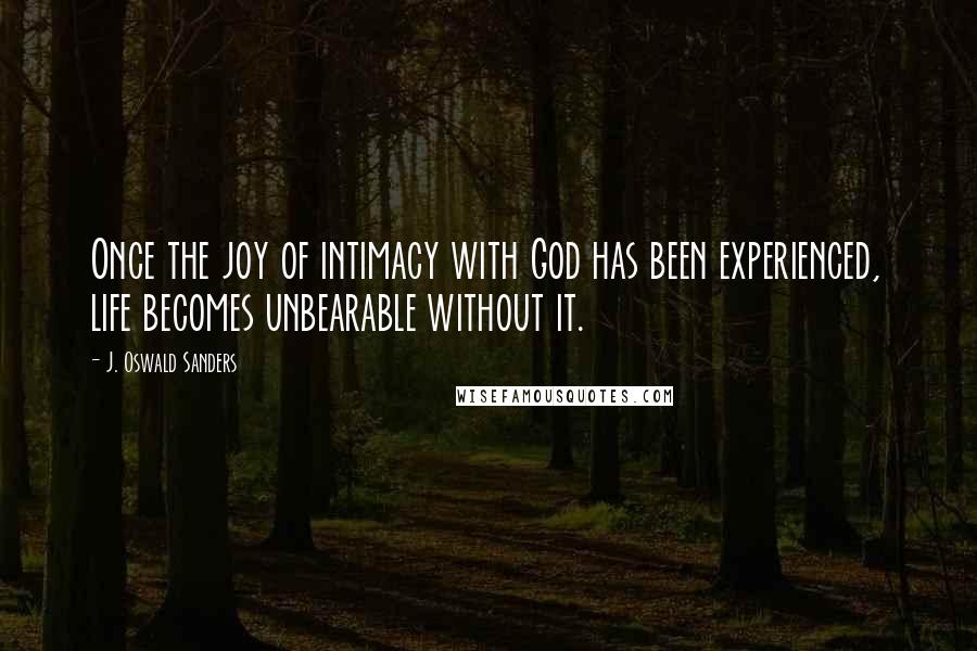 J. Oswald Sanders Quotes: Once the joy of intimacy with God has been experienced, life becomes unbearable without it.