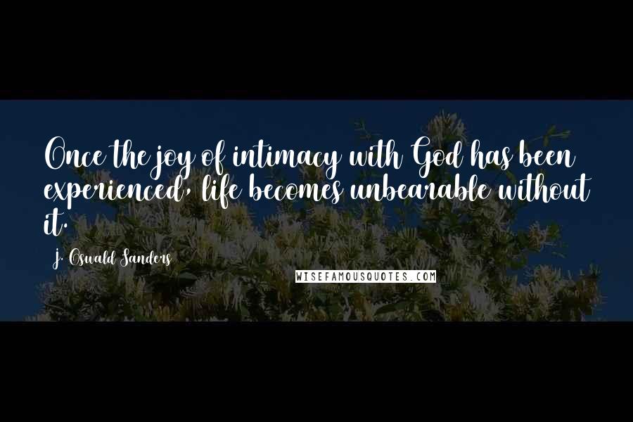 J. Oswald Sanders Quotes: Once the joy of intimacy with God has been experienced, life becomes unbearable without it.