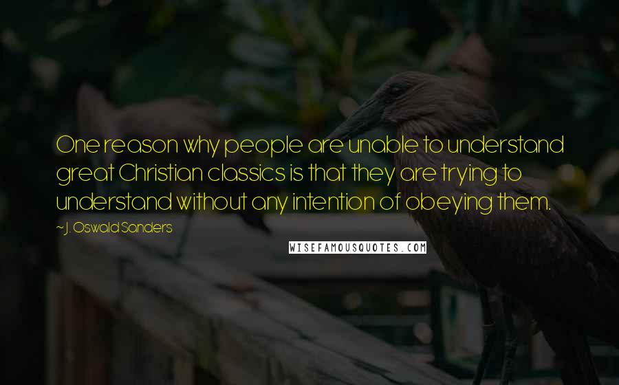 J. Oswald Sanders Quotes: One reason why people are unable to understand great Christian classics is that they are trying to understand without any intention of obeying them.