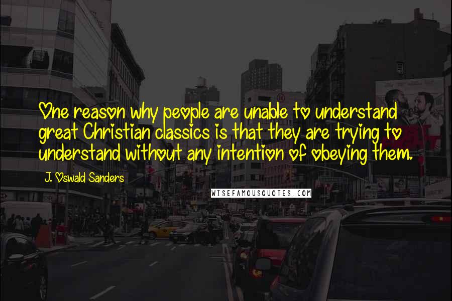 J. Oswald Sanders Quotes: One reason why people are unable to understand great Christian classics is that they are trying to understand without any intention of obeying them.