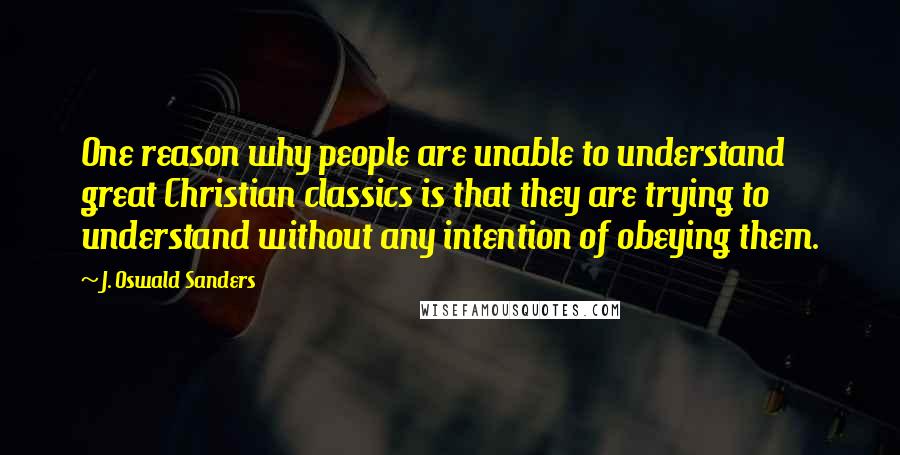 J. Oswald Sanders Quotes: One reason why people are unable to understand great Christian classics is that they are trying to understand without any intention of obeying them.