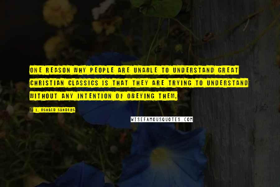 J. Oswald Sanders Quotes: One reason why people are unable to understand great Christian classics is that they are trying to understand without any intention of obeying them.