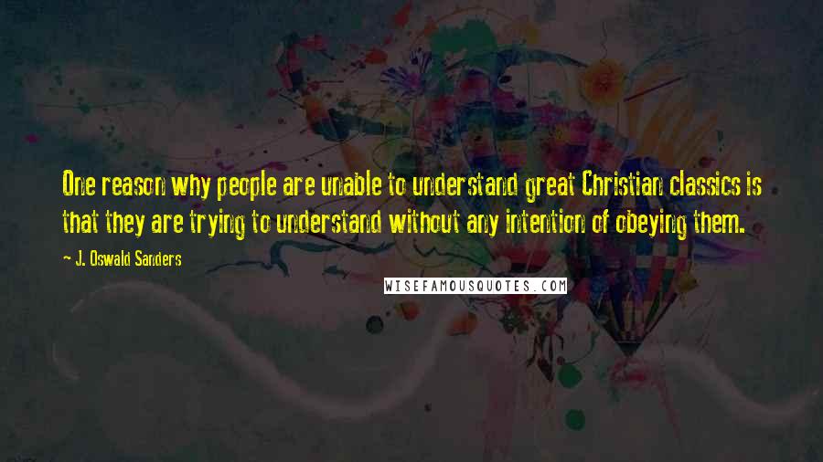 J. Oswald Sanders Quotes: One reason why people are unable to understand great Christian classics is that they are trying to understand without any intention of obeying them.