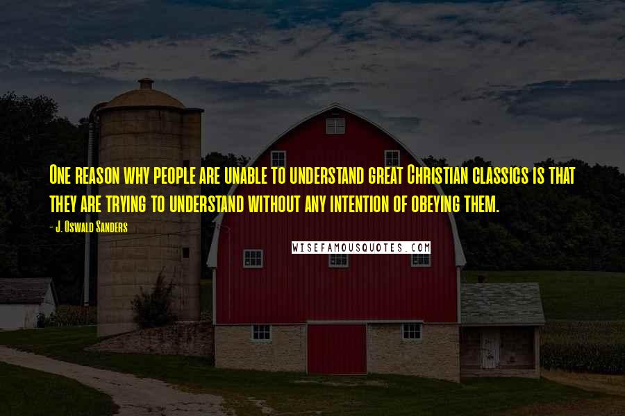 J. Oswald Sanders Quotes: One reason why people are unable to understand great Christian classics is that they are trying to understand without any intention of obeying them.