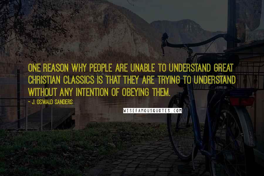 J. Oswald Sanders Quotes: One reason why people are unable to understand great Christian classics is that they are trying to understand without any intention of obeying them.