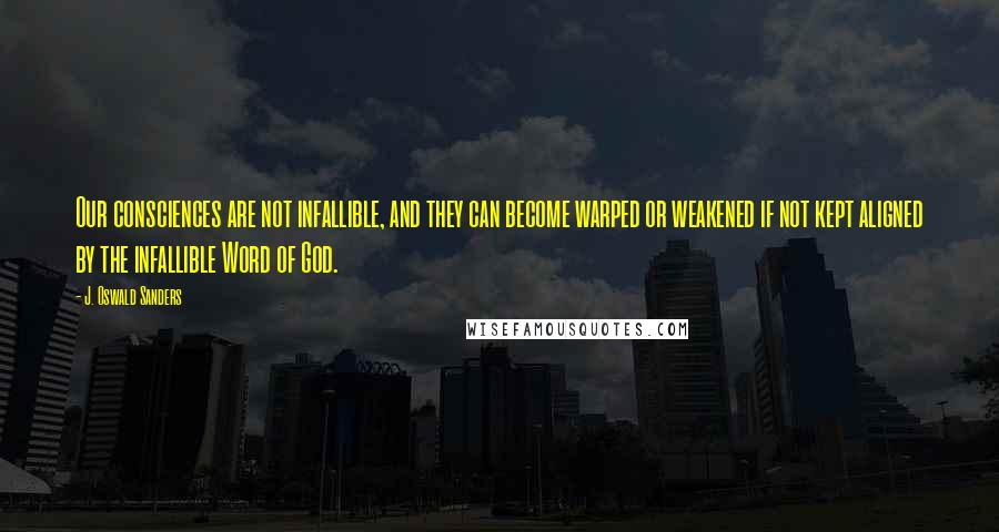 J. Oswald Sanders Quotes: Our consciences are not infallible, and they can become warped or weakened if not kept aligned by the infallible Word of God.