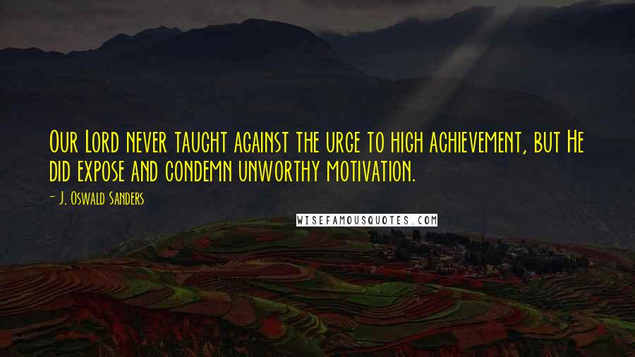 J. Oswald Sanders Quotes: Our Lord never taught against the urge to high achievement, but He did expose and condemn unworthy motivation.