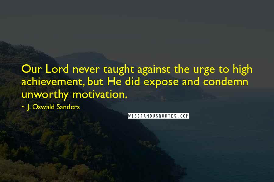 J. Oswald Sanders Quotes: Our Lord never taught against the urge to high achievement, but He did expose and condemn unworthy motivation.