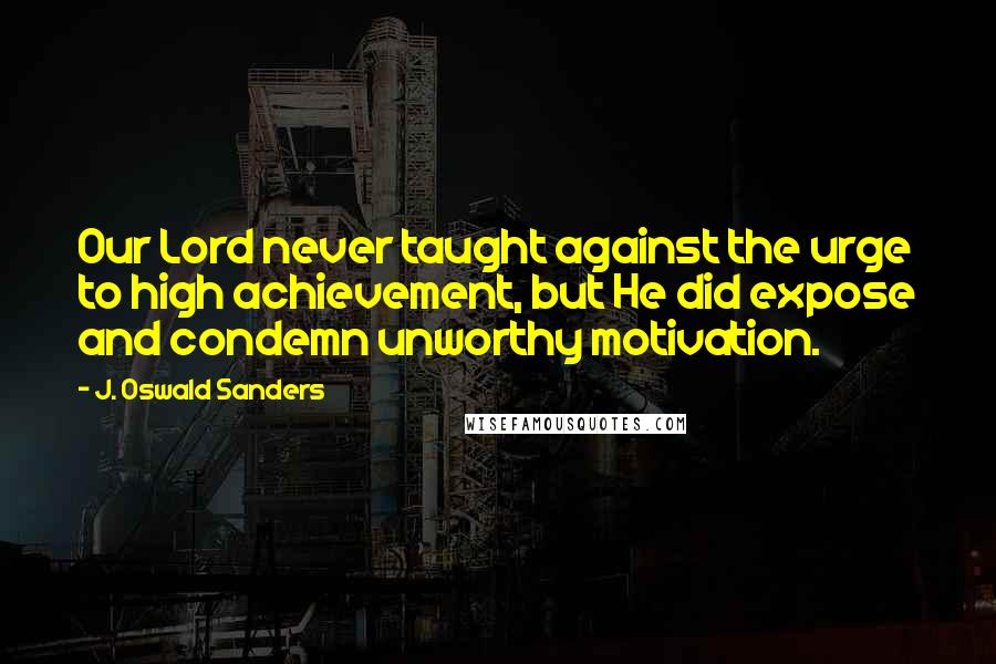 J. Oswald Sanders Quotes: Our Lord never taught against the urge to high achievement, but He did expose and condemn unworthy motivation.