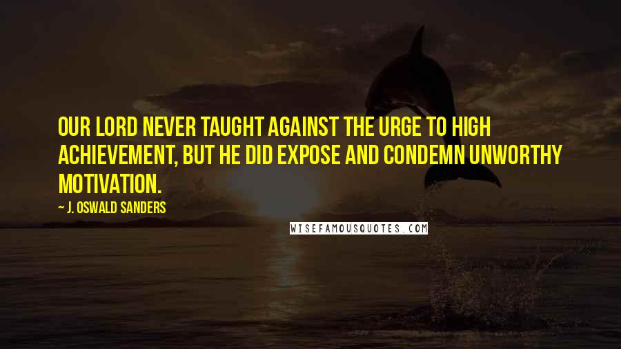 J. Oswald Sanders Quotes: Our Lord never taught against the urge to high achievement, but He did expose and condemn unworthy motivation.