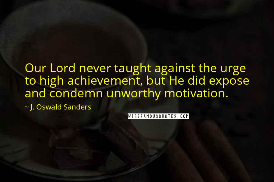 J. Oswald Sanders Quotes: Our Lord never taught against the urge to high achievement, but He did expose and condemn unworthy motivation.