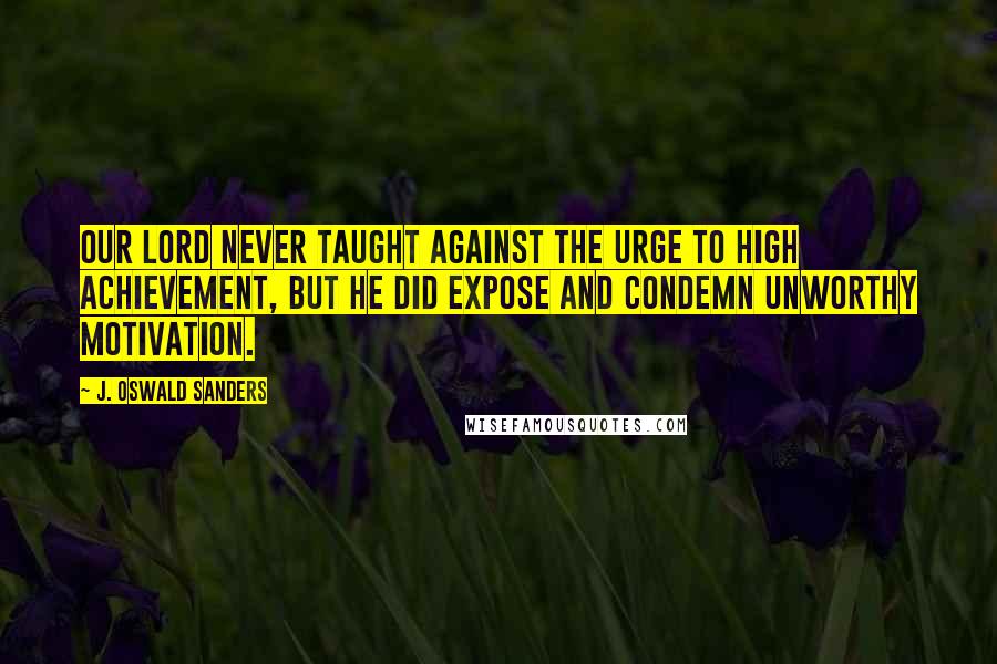 J. Oswald Sanders Quotes: Our Lord never taught against the urge to high achievement, but He did expose and condemn unworthy motivation.