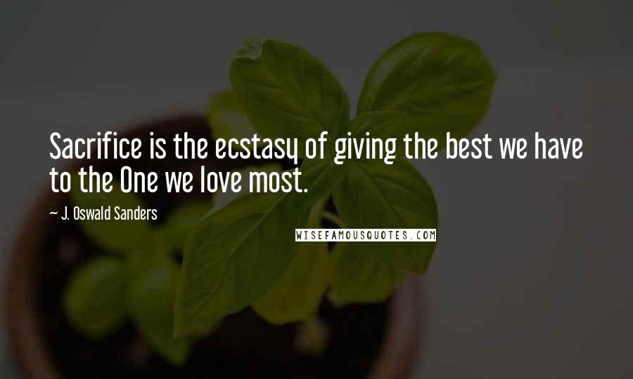 J. Oswald Sanders Quotes: Sacrifice is the ecstasy of giving the best we have to the One we love most.