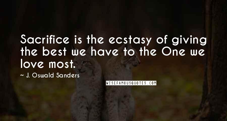 J. Oswald Sanders Quotes: Sacrifice is the ecstasy of giving the best we have to the One we love most.