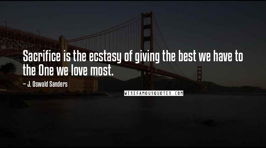 J. Oswald Sanders Quotes: Sacrifice is the ecstasy of giving the best we have to the One we love most.