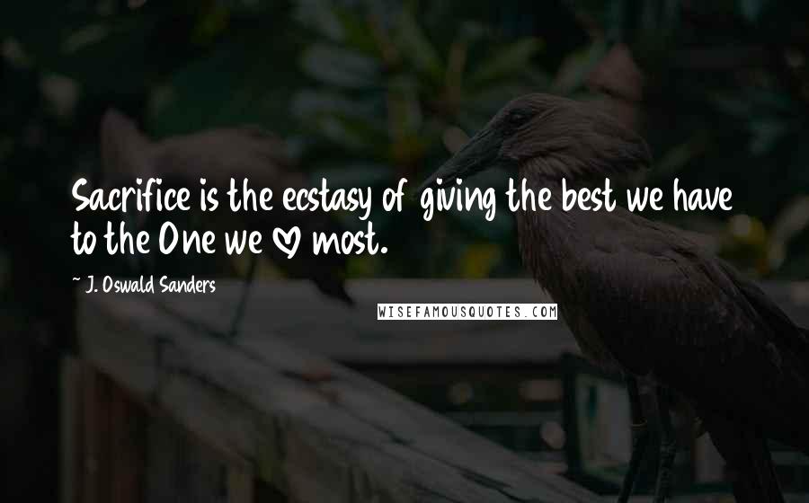J. Oswald Sanders Quotes: Sacrifice is the ecstasy of giving the best we have to the One we love most.