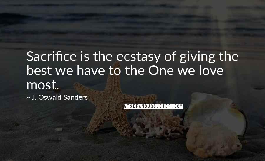 J. Oswald Sanders Quotes: Sacrifice is the ecstasy of giving the best we have to the One we love most.
