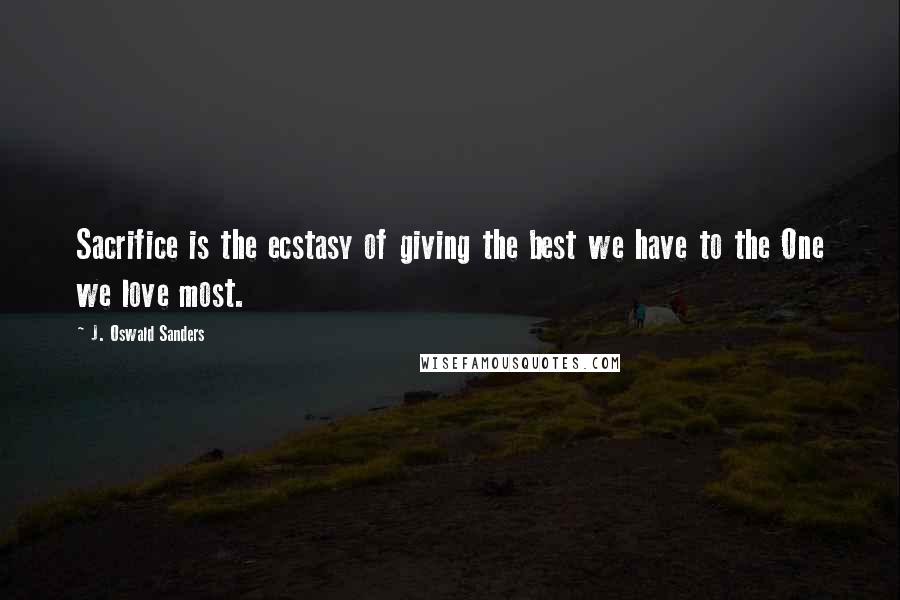 J. Oswald Sanders Quotes: Sacrifice is the ecstasy of giving the best we have to the One we love most.
