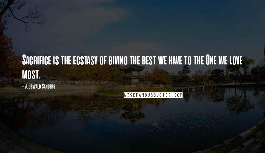 J. Oswald Sanders Quotes: Sacrifice is the ecstasy of giving the best we have to the One we love most.
