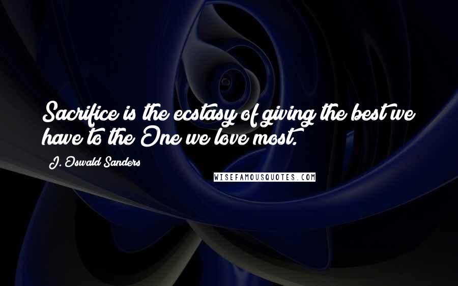 J. Oswald Sanders Quotes: Sacrifice is the ecstasy of giving the best we have to the One we love most.