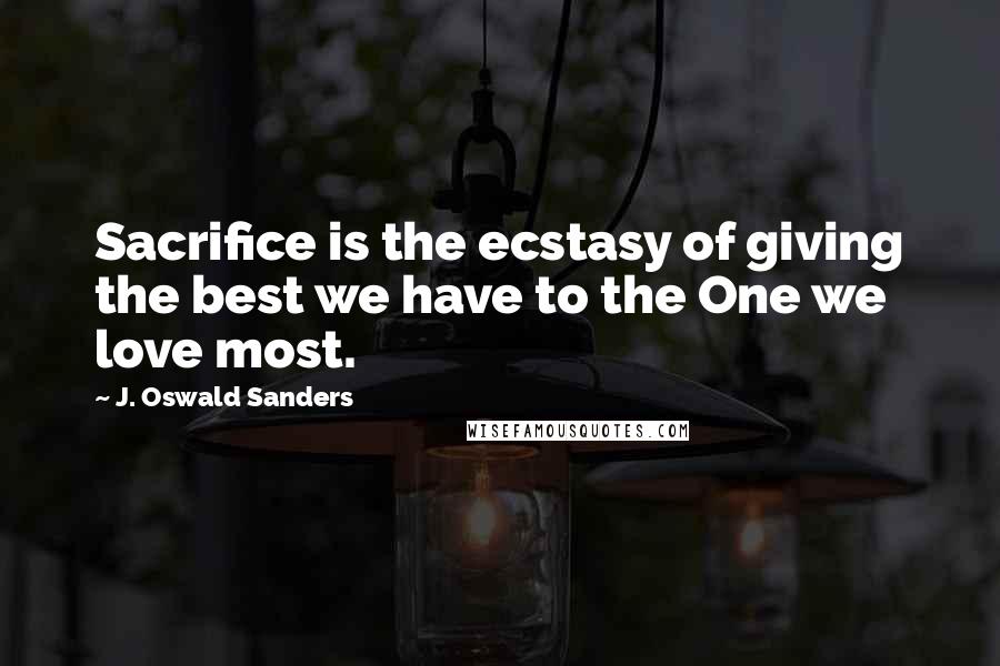 J. Oswald Sanders Quotes: Sacrifice is the ecstasy of giving the best we have to the One we love most.