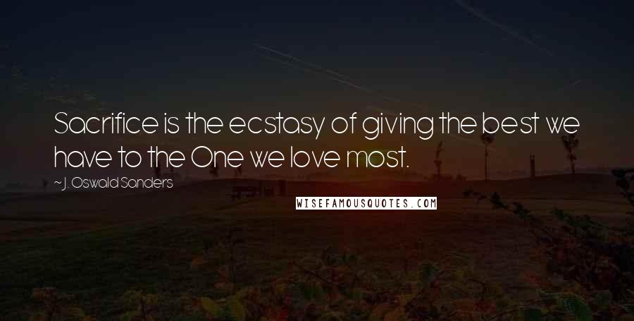 J. Oswald Sanders Quotes: Sacrifice is the ecstasy of giving the best we have to the One we love most.
