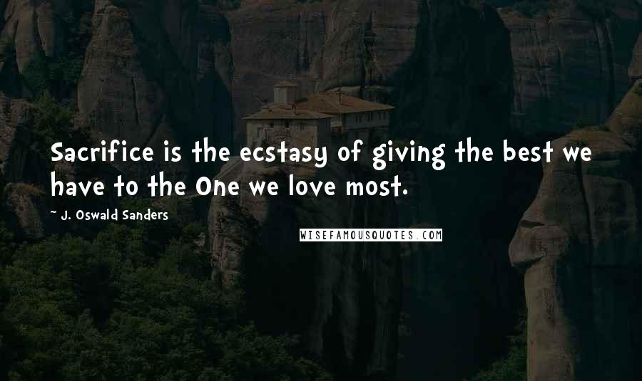 J. Oswald Sanders Quotes: Sacrifice is the ecstasy of giving the best we have to the One we love most.