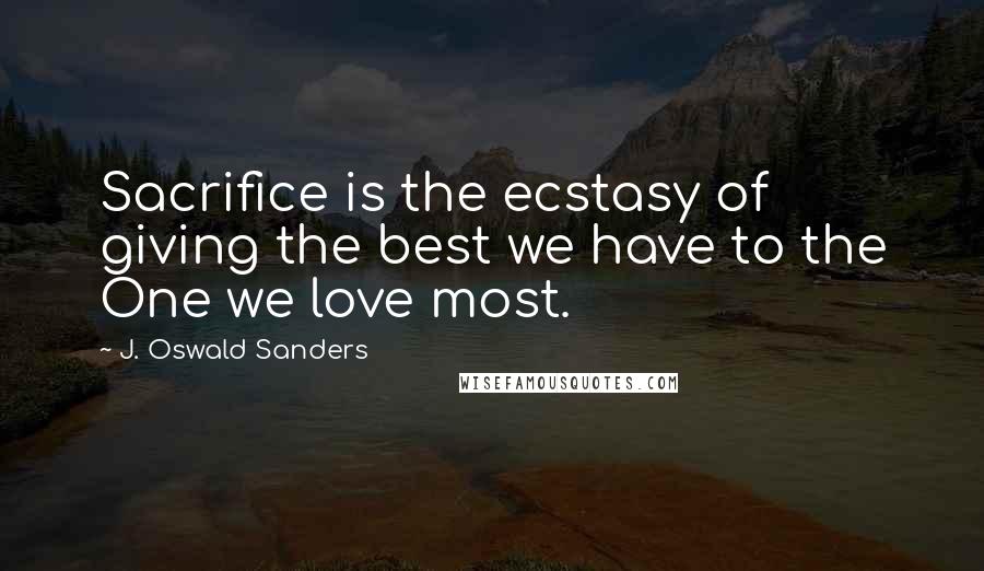 J. Oswald Sanders Quotes: Sacrifice is the ecstasy of giving the best we have to the One we love most.