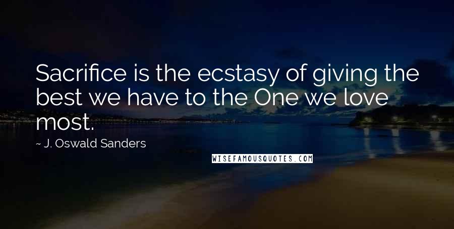 J. Oswald Sanders Quotes: Sacrifice is the ecstasy of giving the best we have to the One we love most.