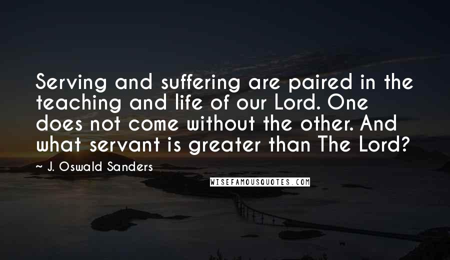 J. Oswald Sanders Quotes: Serving and suffering are paired in the teaching and life of our Lord. One does not come without the other. And what servant is greater than The Lord?