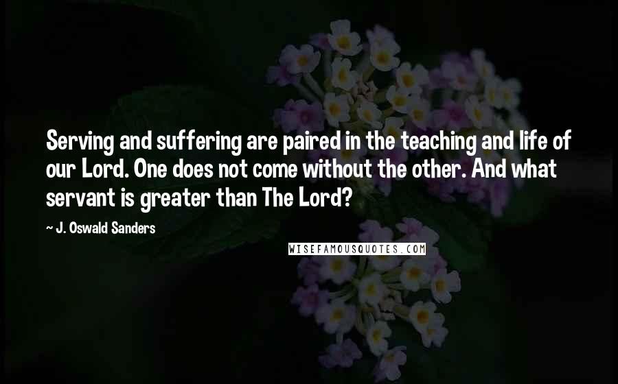 J. Oswald Sanders Quotes: Serving and suffering are paired in the teaching and life of our Lord. One does not come without the other. And what servant is greater than The Lord?
