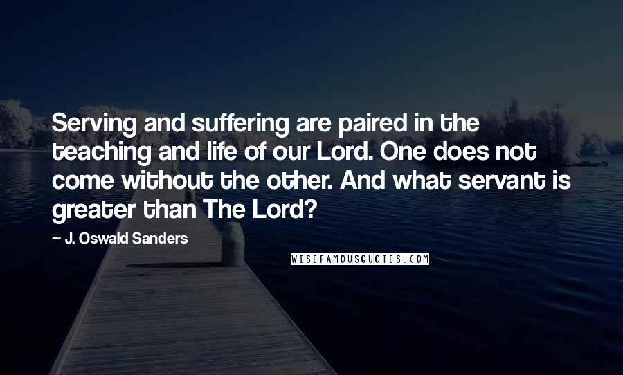 J. Oswald Sanders Quotes: Serving and suffering are paired in the teaching and life of our Lord. One does not come without the other. And what servant is greater than The Lord?