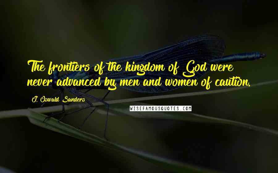 J. Oswald Sanders Quotes: The frontiers of the kingdom of God were never advanced by men and women of caution.