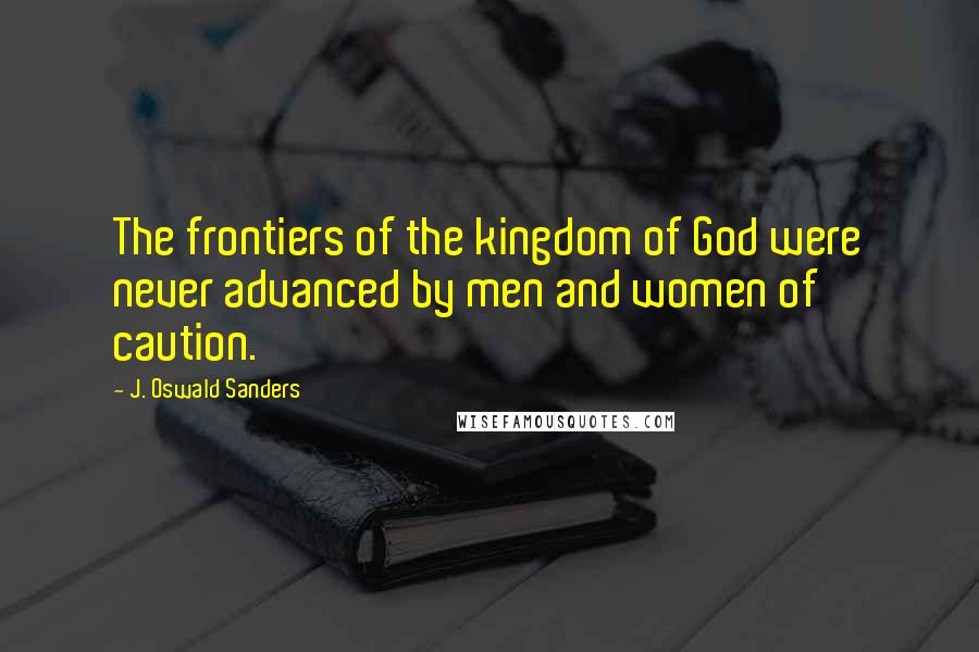 J. Oswald Sanders Quotes: The frontiers of the kingdom of God were never advanced by men and women of caution.