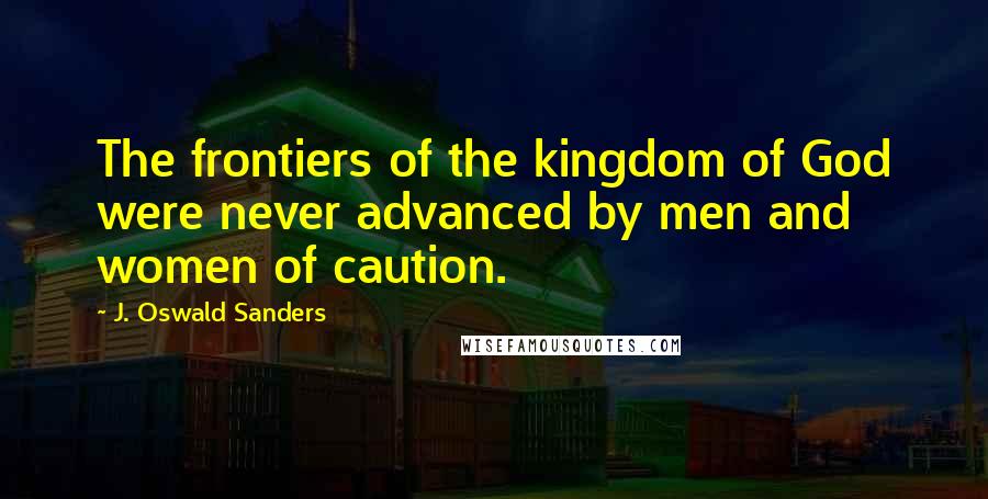 J. Oswald Sanders Quotes: The frontiers of the kingdom of God were never advanced by men and women of caution.