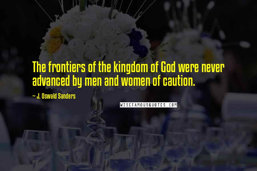 J. Oswald Sanders Quotes: The frontiers of the kingdom of God were never advanced by men and women of caution.