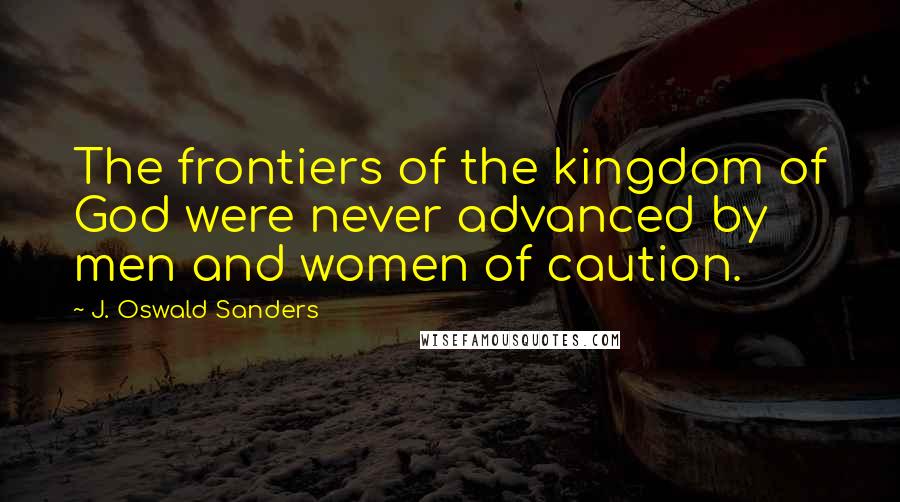 J. Oswald Sanders Quotes: The frontiers of the kingdom of God were never advanced by men and women of caution.