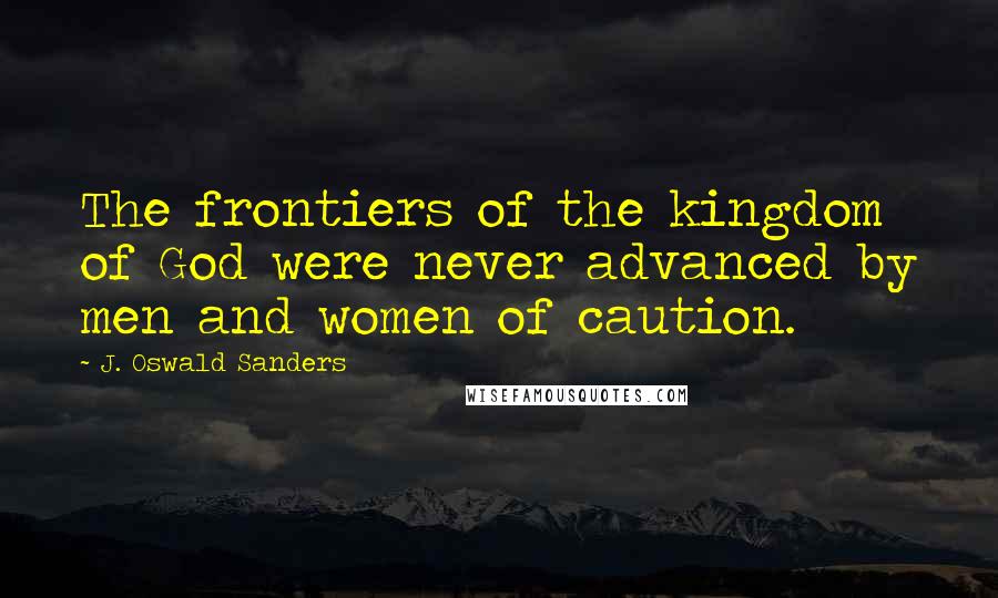 J. Oswald Sanders Quotes: The frontiers of the kingdom of God were never advanced by men and women of caution.