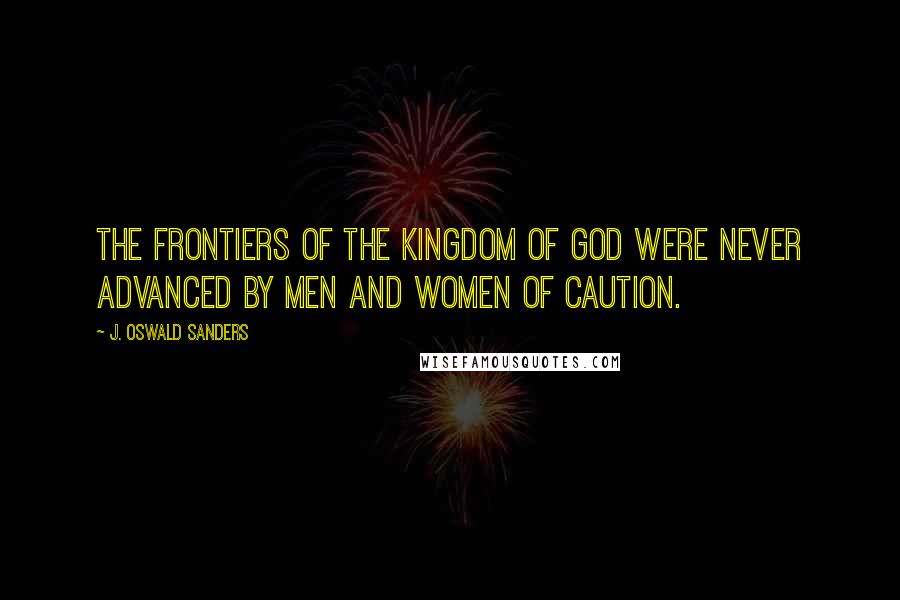 J. Oswald Sanders Quotes: The frontiers of the kingdom of God were never advanced by men and women of caution.