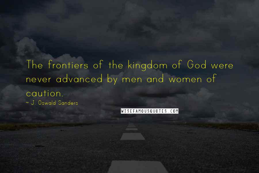 J. Oswald Sanders Quotes: The frontiers of the kingdom of God were never advanced by men and women of caution.