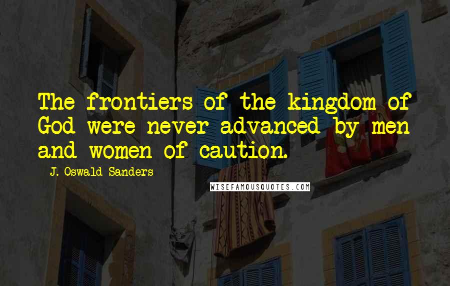 J. Oswald Sanders Quotes: The frontiers of the kingdom of God were never advanced by men and women of caution.