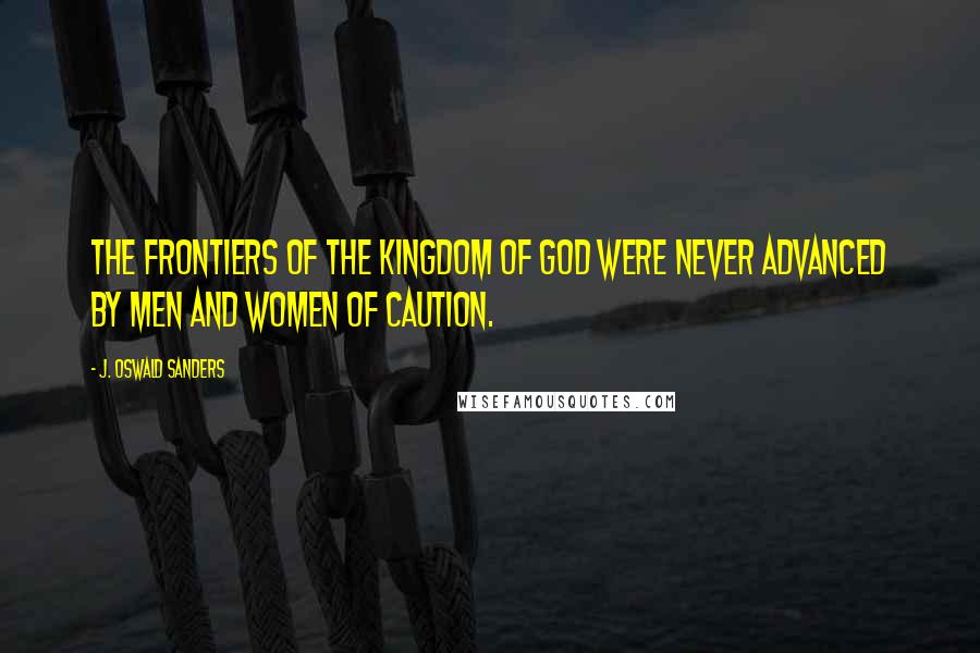 J. Oswald Sanders Quotes: The frontiers of the kingdom of God were never advanced by men and women of caution.