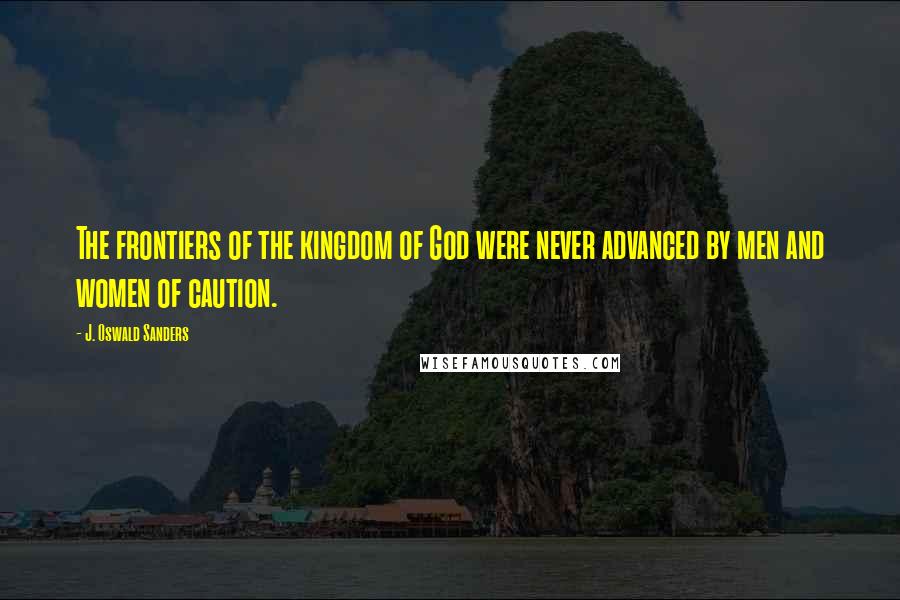 J. Oswald Sanders Quotes: The frontiers of the kingdom of God were never advanced by men and women of caution.