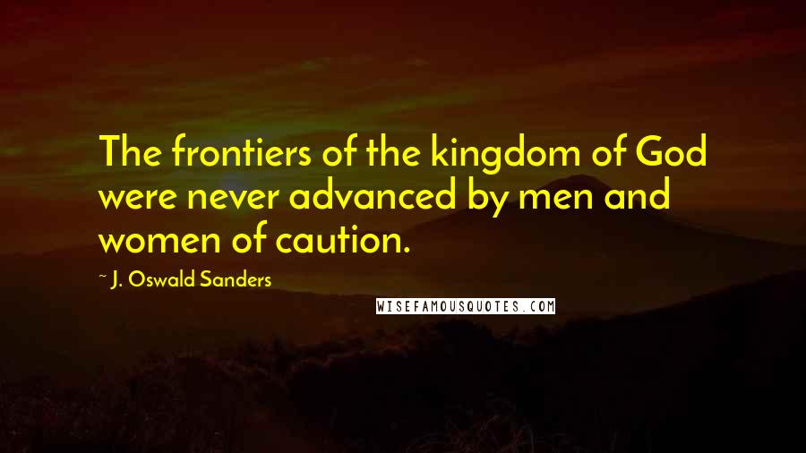 J. Oswald Sanders Quotes: The frontiers of the kingdom of God were never advanced by men and women of caution.