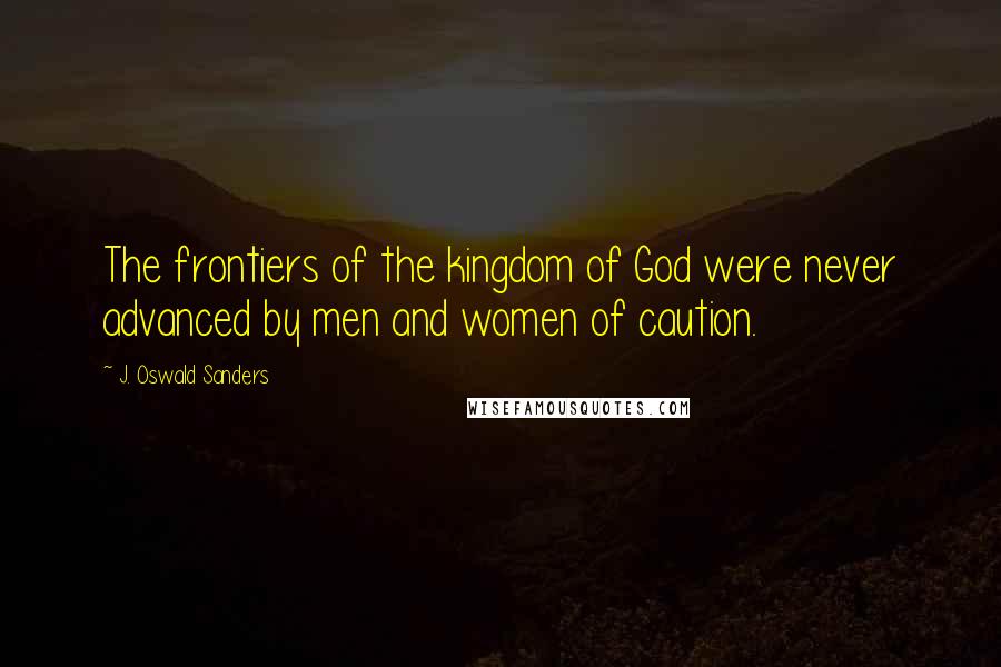 J. Oswald Sanders Quotes: The frontiers of the kingdom of God were never advanced by men and women of caution.